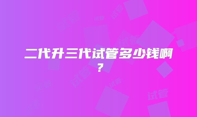 二代升三代试管多少钱啊？