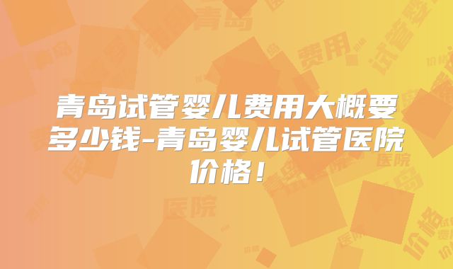 青岛试管婴儿费用大概要多少钱-青岛婴儿试管医院价格！