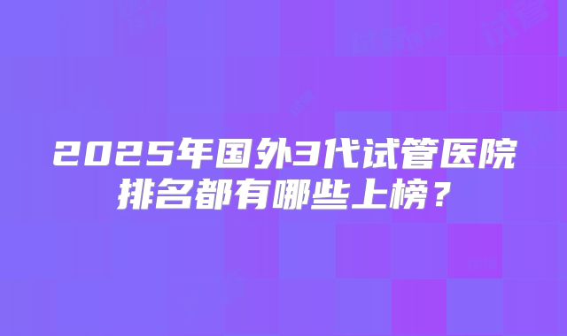 2025年国外3代试管医院排名都有哪些上榜？
