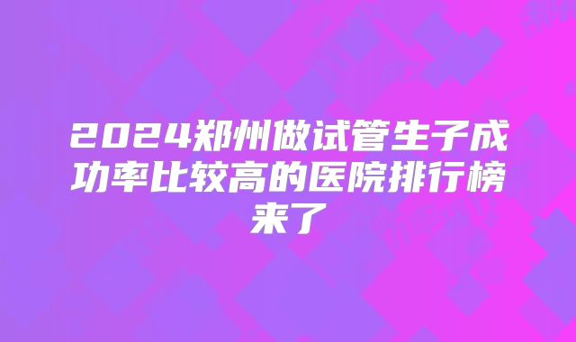 2024郑州做试管生子成功率比较高的医院排行榜来了