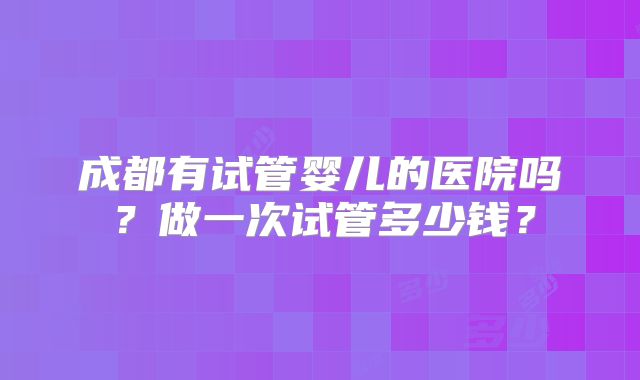 成都有试管婴儿的医院吗？做一次试管多少钱？