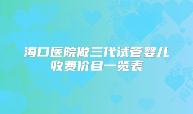 海口医院做三代试管婴儿收费价目一览表
