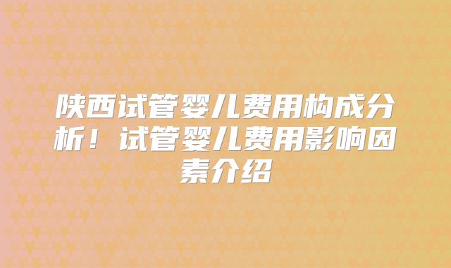 陕西试管婴儿费用构成分析！试管婴儿费用影响因素介绍