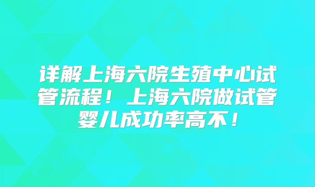 详解上海六院生殖中心试管流程！上海六院做试管婴儿成功率高不！