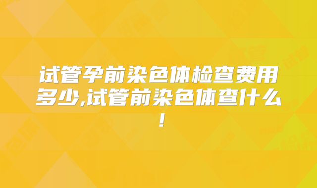 试管孕前染色体检查费用多少,试管前染色体查什么!