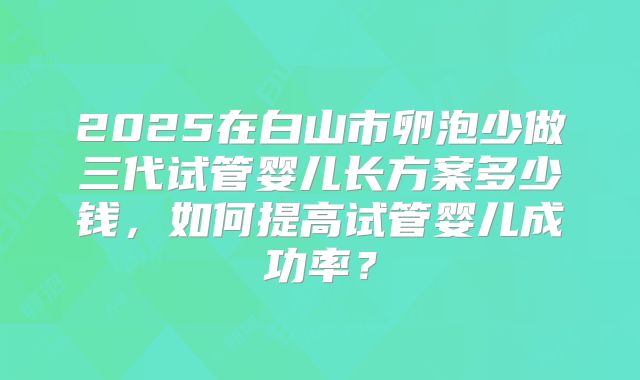 2025在白山市卵泡少做三代试管婴儿长方案多少钱，如何提高试管婴儿成功率？