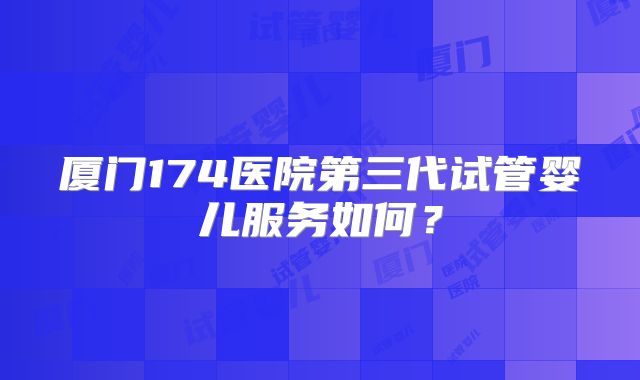 厦门174医院第三代试管婴儿服务如何？