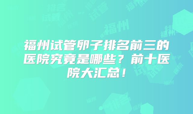 福州试管卵子排名前三的医院究竟是哪些？前十医院大汇总！