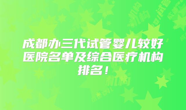 成都办三代试管婴儿较好医院名单及综合医疗机构排名！