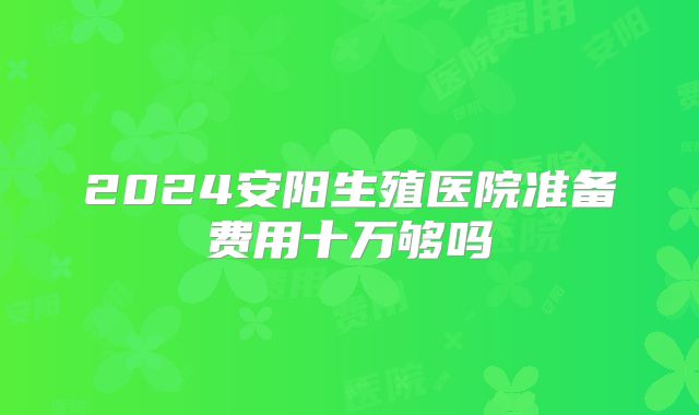 2024安阳生殖医院准备费用十万够吗