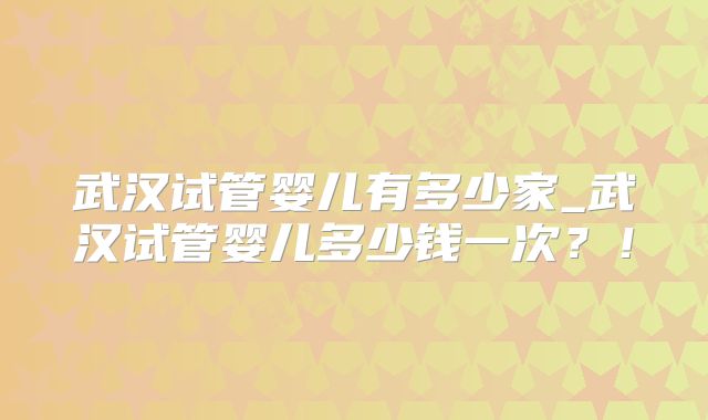 武汉试管婴儿有多少家_武汉试管婴儿多少钱一次？！