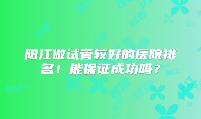 阳江做试管较好的医院排名！能保证成功吗？