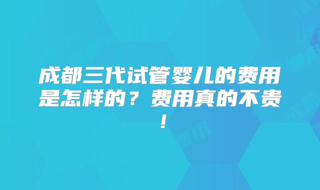 成都三代试管婴儿的费用是怎样的？费用真的不贵！