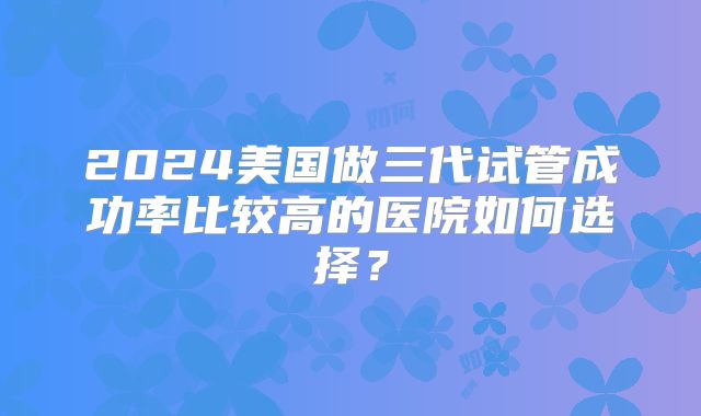 2024美国做三代试管成功率比较高的医院如何选择？