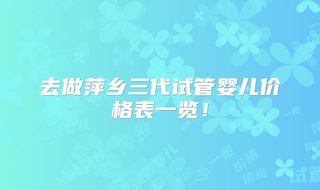 去做萍乡三代试管婴儿价格表一览!