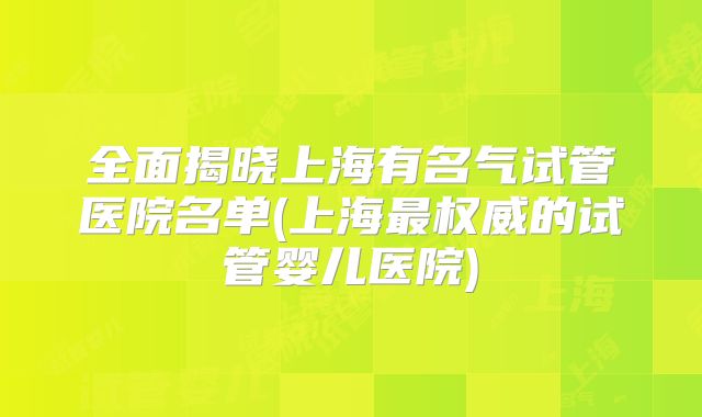 全面揭晓上海有名气试管医院名单(上海最权威的试管婴儿医院)