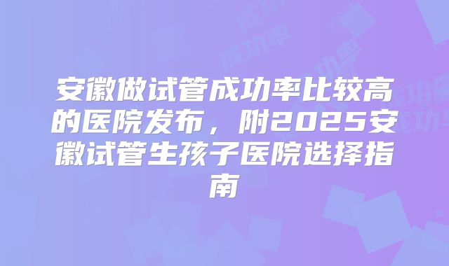 安徽做试管成功率比较高的医院发布，附2025安徽试管生孩子医院选择指南