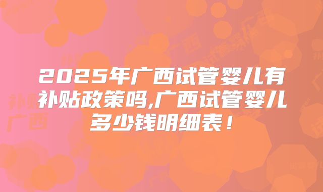 2025年广西试管婴儿有补贴政策吗,广西试管婴儿多少钱明细表!