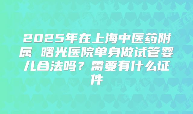 2025年在上海中医药附属 曙光医院单身做试管婴儿合法吗?需要有什么证件