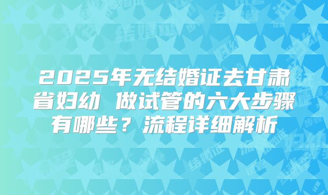 2025年无结婚证去甘肃省妇幼 做试管的六大步骤有哪些？流程详细解析