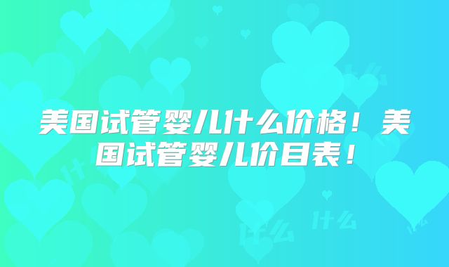 美国试管婴儿什么价格!美国试管婴儿价目表!