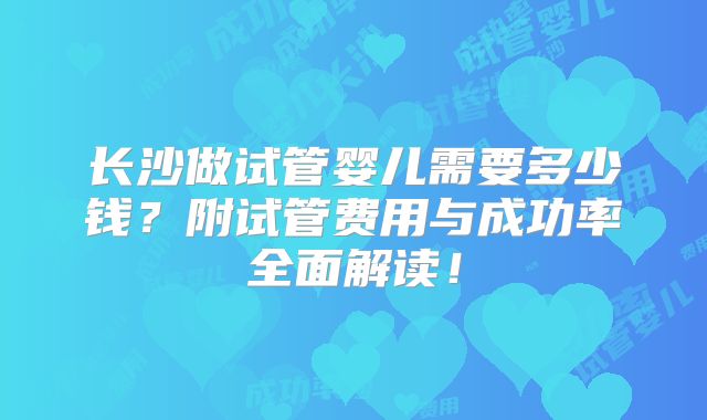 长沙做试管婴儿需要多少钱？附试管费用与成功率全面解读！