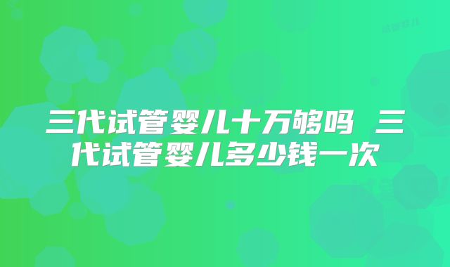 三代试管婴儿十万够吗 三代试管婴儿多少钱一次