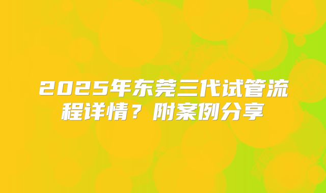 2025年东莞三代试管流程详情？附案例分享