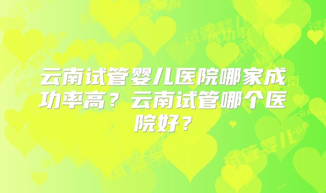 云南试管婴儿医院哪家成功率高？云南试管哪个医院好？