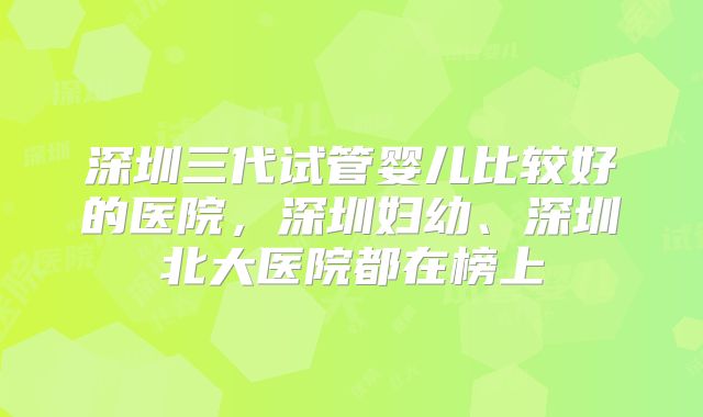 深圳三代试管婴儿比较好的医院，深圳妇幼、深圳北大医院都在榜上