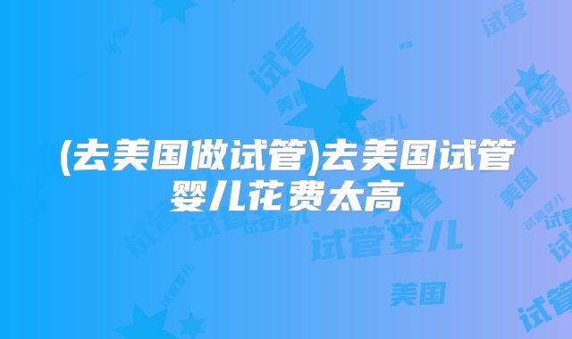 (去美国做试管)去美国试管婴儿花费太高