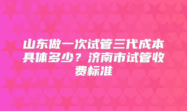 山东做一次试管三代成本具体多少?济南市试管收费标准