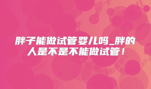 胖子能做试管婴儿吗_胖的人是不是不能做试管！