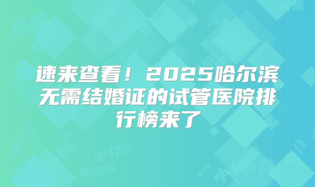 速来查看！2025哈尔滨无需结婚证的试管医院排行榜来了