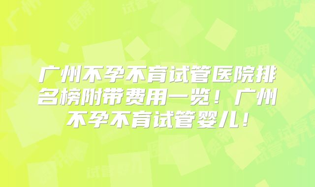 广州不孕不育试管医院排名榜附带费用一览!广州不孕不育试管婴儿!