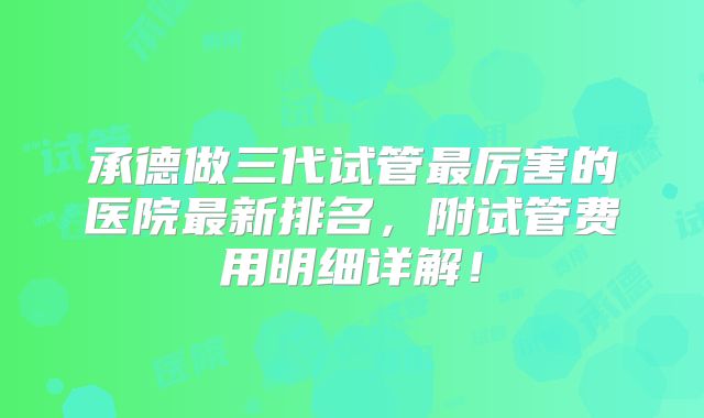 承德做三代试管最厉害的医院最新排名，附试管费用明细详解！
