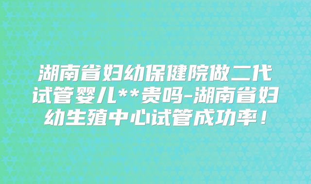 湖南省妇幼保健院做二代试管婴儿**贵吗-湖南省妇幼生殖中心试管成功率！