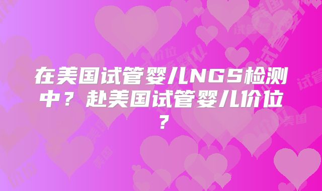 在美国试管婴儿NGS检测中？赴美国试管婴儿价位？
