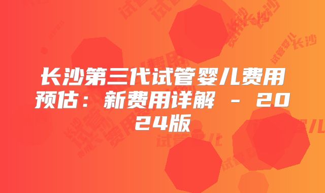 长沙第三代试管婴儿费用预估：新费用详解 - 2024版
