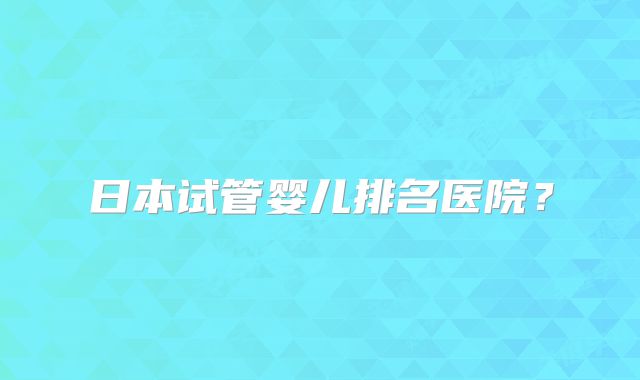 日本试管婴儿排名医院？