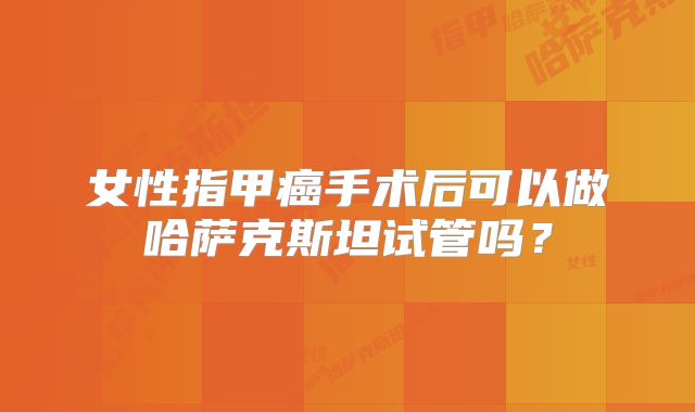 女性指甲癌手术后可以做哈萨克斯坦试管吗?