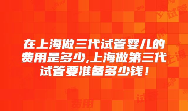 在上海做三代试管婴儿的费用是多少,上海做第三代试管要准备多少钱！