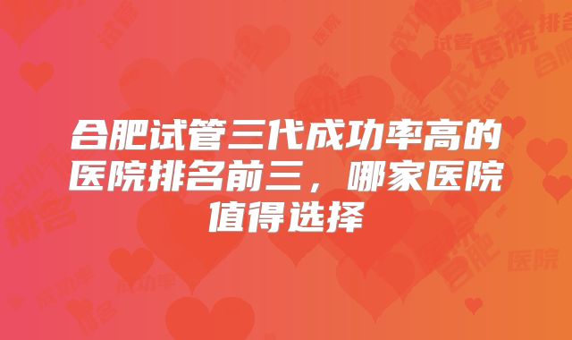 合肥试管三代成功率高的医院排名前三,哪家医院值得选择