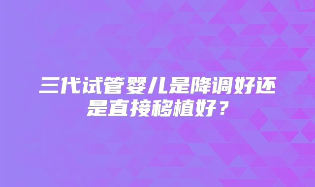 三代试管婴儿是降调好还是直接移植好？