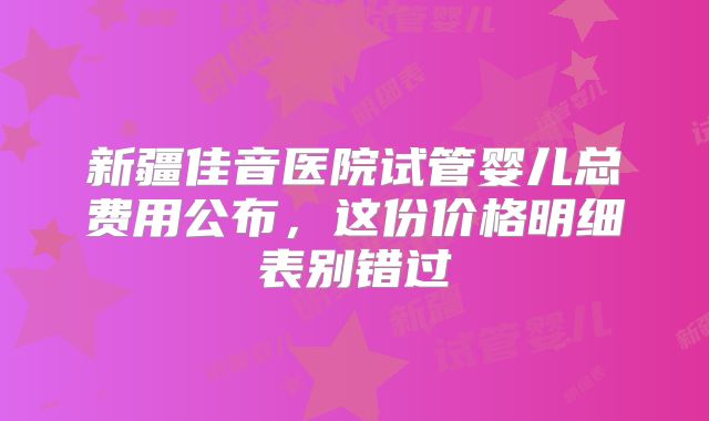 新疆佳音医院试管婴儿总费用公布，这份价格明细表别错过