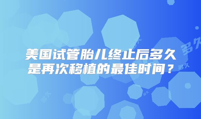 美国试管胎儿终止后多久是再次移植的最佳时间？