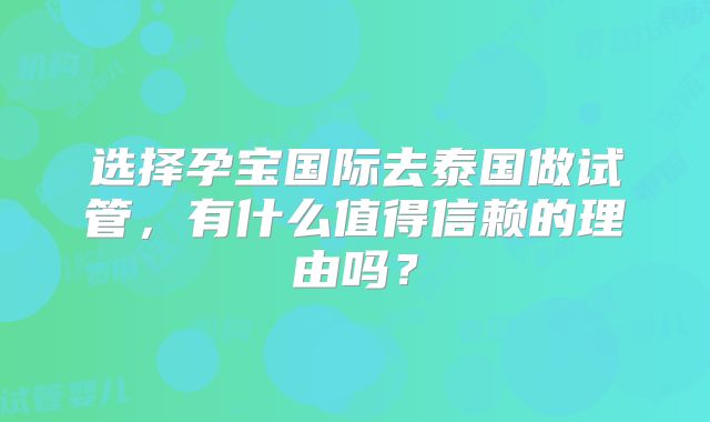 选择孕宝国际去泰国做试管,有什么值得信赖的理由吗?