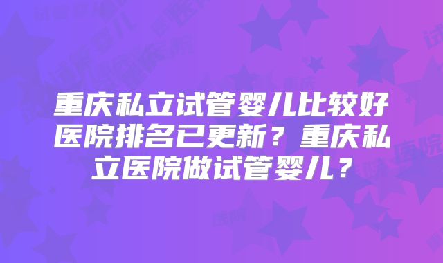 重庆私立试管婴儿比较好医院排名已更新？重庆私立医院做试管婴儿？