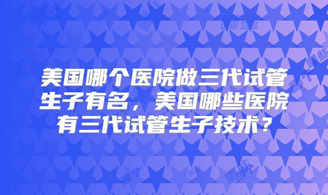 美国哪个医院做三代试管生子有名，美国哪些医院有三代试管生子技术？