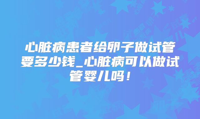 心脏病患者给卵子做试管要多少钱_心脏病可以做试管婴儿吗!